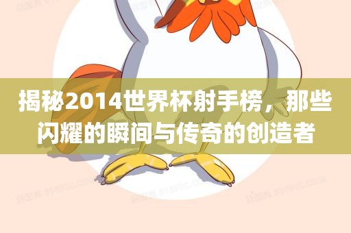 揭秘2014世界杯射手榜，那些闪耀的瞬间与传奇的创造者