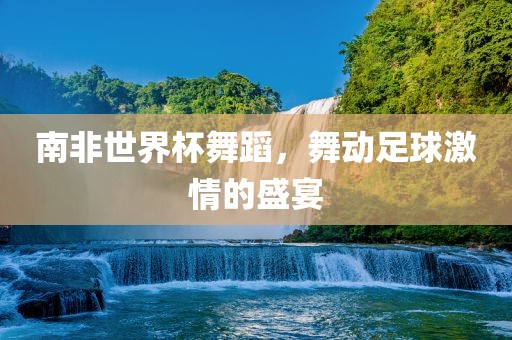 南非世界杯舞蹈，舞动足球激情的盛宴