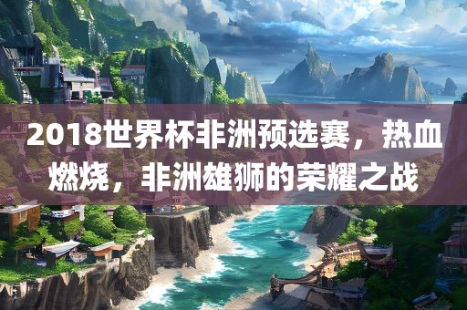 2018世界杯非洲预选赛，热血燃烧，非洲雄狮的荣耀之战