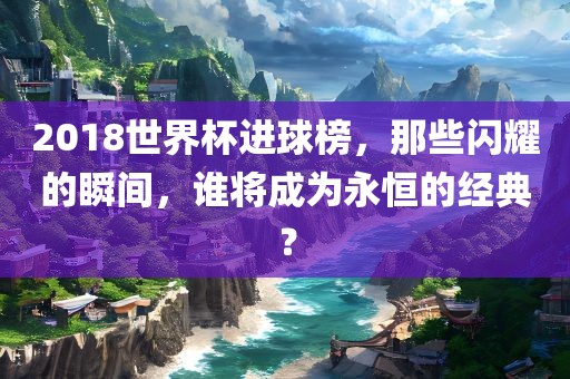 2018世界杯进球榜，那些闪耀的瞬间，谁将成为永恒的经典？
