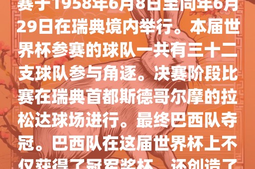 1. 比赛时间，1958年瑞典世界杯是第6届世界杯足球赛事。比赛于1958年6月8日至同年6月29日在瑞典境内举行。本届世界杯参赛的球队一共有三十二支球队参与角逐。决赛阶段比赛在瑞典首都斯德哥尔摩的拉松达球场进行。最终巴西队夺冠。巴西队在这届世界杯上不仅获得了冠军奖杯，还创造了著名的桑巴军团，为后来的足球历史留下了深刻的印记。