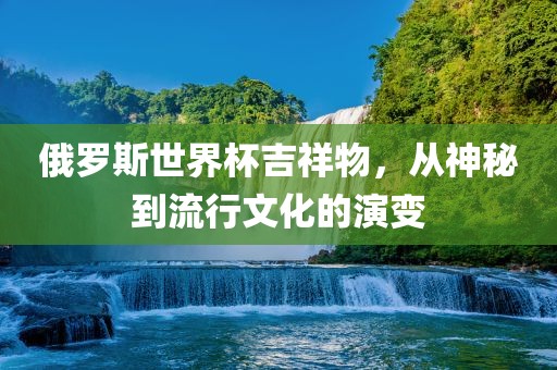 俄罗斯世界杯吉祥物，从神秘到流行文化的演变