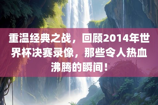重温经典之战，回顾2014年世界杯决赛录像，那些令人热血沸腾的瞬间！