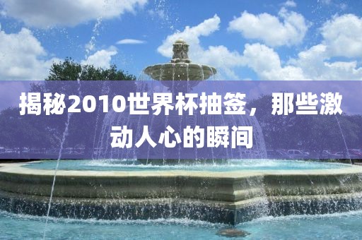 揭秘2010世界杯抽签，那些激动人心的瞬间