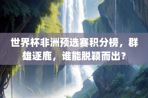 世界杯非洲预选赛积分榜，群雄逐鹿，谁能脱颖而出？