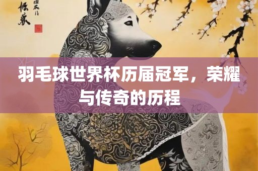 羽毛球世界杯历届冠军，荣耀与传奇的历程