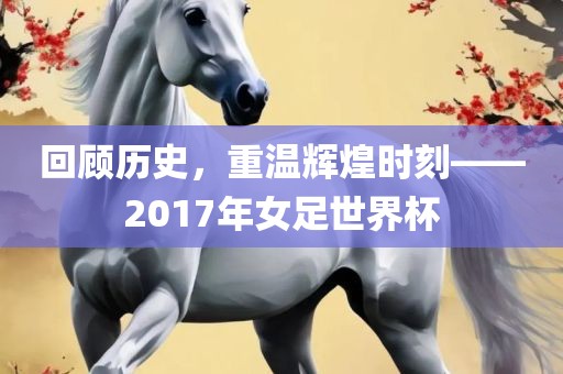回顾历史，重温辉煌时刻——2017年女足世界杯