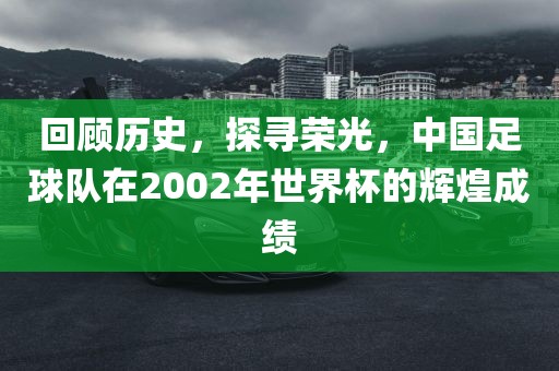 回顾历史，探寻荣光，中国足球队在2002年世界杯的辉煌成绩