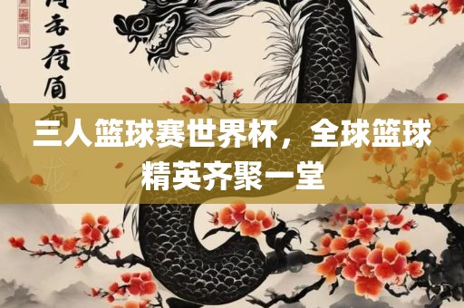 三人篮球赛世界杯，全球篮球精英齐聚一堂
