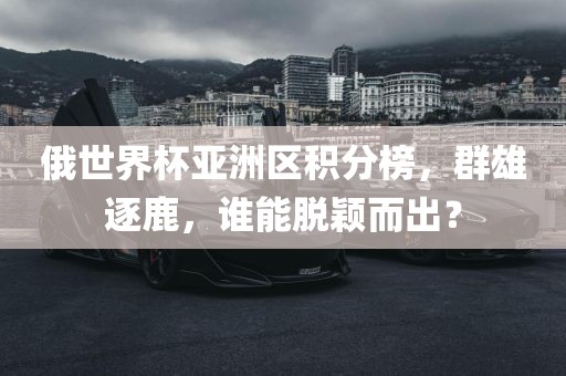 俄世界杯亚洲区积分榜，群雄逐鹿，谁能脱颖而出？