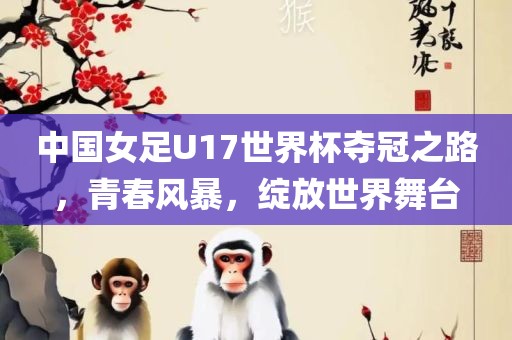 中国女足U17世界杯夺冠之路，青春风暴，绽放世界舞台