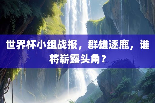世界杯小组战报，群雄逐鹿，谁将崭露头角？