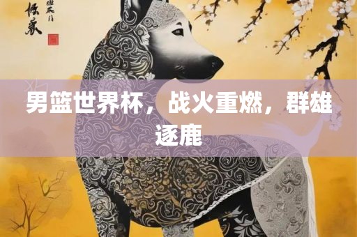 男篮世界杯，战火重燃，群雄逐鹿