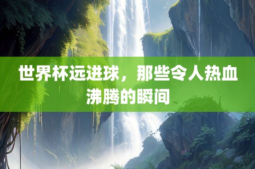 世界杯远进球，那些令人热血沸腾的瞬间
