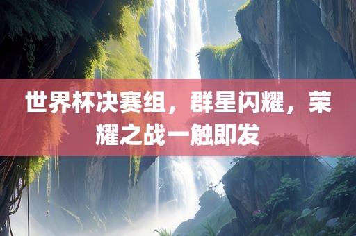 世界杯决赛组，群星闪耀，荣耀之战一触即发