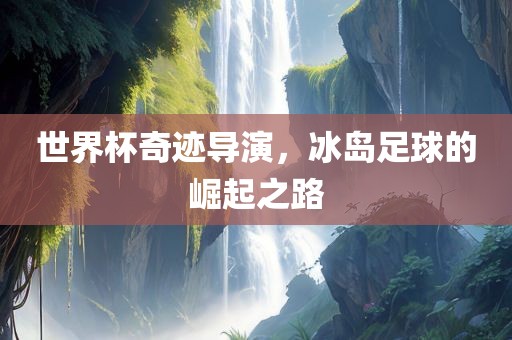 世界杯奇迹导演，冰岛足球的崛起之路