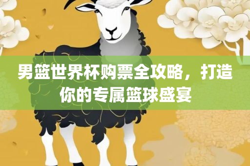 男篮世界杯购票全攻略，打造你的专属篮球盛宴