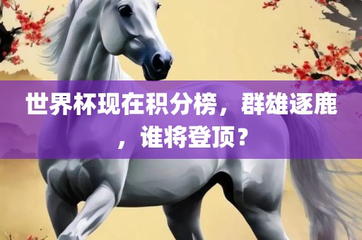 世界杯现在积分榜，群雄逐鹿，谁将登顶？
