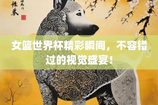 女篮世界杯精彩瞬间，不容错过的视觉盛宴！
